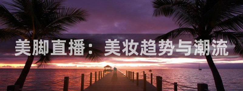 蜘蛛直播体育免费直播：美脚直播：美妆趋势与潮流